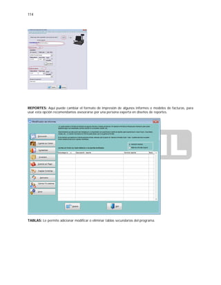 114
REPORTES: Aquí puede cambiar el formato de impresión de algunos informes o modelos de facturas, para
usar esta opción recomendamos asesorarse por una persona experta en diseños de reportes.
TABLAS: Le permite adicionar modificar o eliminar tablas secundarias del programa.
 