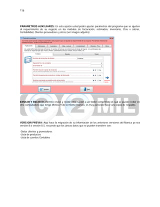 116
PARAMETROS AUXILIARES: En esta opción usted podrá ajustar parámetros del programa que se ajusten
al requerimiento de su negocio en los módulos de facturación, estimados, inventario, Ctas x cobrar,
Contabilidad, Clientes proveedores y otros (ver imagen adjunta)
ENVIAR Y RECIBIR: Permite enviar y recibir información a un folder comprimido el cual se puede recibir en
otra computadora que tenga Monica 9 de la misma manera, es muy parecido hacer una copia de respaldo.
VERSION PREVIA: Aquí hace la migración de su información de las anteriores versiones del Monica ya sea
versión 8 ó versión 8.5, recuerde que los únicos datos que se pueden transferir son:
-Datos clientes y proveedores
-Lista de productos
-Lista de cuentas Contables
 