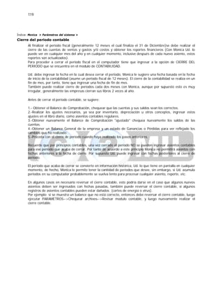 119
Índice: Monica > Parámetros del sistema >
Cierre del periodo contable
Al finalizar el periodo fiscal (generalmente 12 meses el cual finaliza el 31 de Diciembre)se debe realizar el
cierre de las cuentas de ventas y gastos y/ó costos y obtener los reportes financieros (Con Monica Ud. lo
puede ver en cualquier mes del año y en cualquier momento, inclusive después de cada nuevo asiento, estos
reportes son actualizados).
Para proceder a cerrar el periodo fiscal en el computador tiene que ingresar a la opción de CIERRE DEL
PERIODO que se encuentra en el modulo de CONTABILIDAD.
Ud. debe ingresar la fecha en la cual desea cerrar el periodo, Monica le sugiere una fecha basada en la fecha
de inicio de la contabilidad (asume un periodo fiscal de 12 meses). El cierre de la contabilidad se realiza en un
fin de mes, por tanto, tiene que ingresar una fecha de fin de mes.
También puede realizar cierre de periodos cada dos meses con Monica, aunque por supuesto esto es muy
irregular, generalmente las empresas cierran sus libros 2 veces al año.
Antes de cerrar el periodo contable, se sugiere:
1.- Obtener el Balance de Comprobación, chequear que las cuentas y sus saldos sean los correctos.
2.-Realizar los ajustes necesarios, ya sea por inventario, depreciación u otros conceptos, ingresar estos
ajustes en el libro diario, como asientos contables regulares.
3.-Obtener nuevamente el Balance de Comprobación "ajustado" chequea nuevamente los saldos de las
cuentas.
4.-Obtener un Balance General de la empresa y un estado de Ganancias o Pérdidas para ver reflejado los
cambios que ha realizado.
5.-Proceda con el cierre de periodo cuando haya realizado los pasos anteriores.
Recuerde que por principios contables, una vez cerrado el periodo NO se pueden ingresar asientos contables
para ese periodo que acaba de cerrar. Por tanto de acuerdo a este principio Monica no permitirá asientos con
fechas anteriores a la fecha de cierre. Por supuesto Ud. puede ingresar con fechas posteriores al cierre de
periodo.
El periodo que acaba de cerrar se convierte en información histórica, Ud. lo que tiene en pantalla en cualquier
momento, de hecho, Monica le permite tener la cantidad de periodos que desee, sin embargo, si Ud. acumula
periodos en su computador probablemente se vuelva lento para procesar cualquier asiento, reporte, etc.
En algunos casos en necesario reversar el cierre contable, esto podría darse en el caso que algunos nuevos
asientos deben ser ingresados con fechas pasadas, también puede reversar el cierre contable, si algunos
registros de asientos contables pueden estar dañados (cortes de energía o virus).
Por ejemplo: si se muestra un balance que no está correcto, entonces debe reversar el cierre contable, luego
ejecutar PARAMETROS-->Chequear archivos-->Revisar modulo contable, y luego nuevamente realizar el
cierre contable.
 