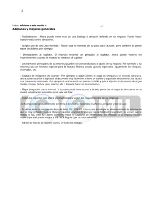 12
Índice: Adiciones a esta versión >
Adiciones y mejoras generales
.
- Multialmacén.- Ahora puede tener más de una bodega ó almacén definido en su negocio. Puede hacer
transferencia entre almacenes.
- Acepta uso de una 2da moneda.- Puede usar la moneda de su país para facturar, pero también lo puede
hacer en dólares por ejemplo.
- Devoluciones al suplidor. Si necesita retornar un producto al suplidor, ahora puede hacerlo sin
inconvenientes usando el módulo de retornos al suplidor.
- Los formatos principales de su empresa pueden ser personalizados al gusto de su negocio. Por ejemplo si su
empresa usa un formato especial para la factura, Monica acepta ajustes especiales. Igualmente en cheques,
estimados, etc.
- Captura de imágenes vía scanner. Por ejemplo si algún cliente le paga en cheques ó en moneda extranjera,
ahora puede escanear ó digitalizar el documento muy fácilmente si tiene un scanner y adjuntarlo directamente a la factura
ó al documento relacionado. Por ejemplo si está haciendo un asiento contable y quiera adjuntar el documento de origen
(recibo, cheque, factura, guía, voucher, etc.), lo puede hacer sin inconvenientes.
- Mayor integración con el internet. Si su computador tiene acceso a la web, puede ver el mapa de direcciones de su
ciudad, actualización automática en el valor del dólar.
- Todos los reportes son ahora son modificables según los requerimientos de su empresa.
-Se ha mejorado significativamente la interface del usuario, haciéndola mucho mas amigable y fácil de usar.
- Se utiliza ahora en esta versión base de datos SQL 2008 R2. Esta es una tecnología de almacenamiento de información
que es muy confiable y segura (Bancos y grandes empresas lo usan por su confiabilidad y seguridad). La versión que se
instala es SQL 2008 R2 Express (almacena hasta 10 Gigabytes de información). Sin embargo, si su empresa necesita
mayor capacidad puede emigrar a SQL 2008 Regular (por un costo adicional).
- Adición de más de 30 reportes nuevos, en todos los módulos.
 