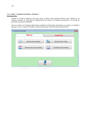 121
Índice: Monica > Parámetros del sistema > Generales >
Introducción
Cuando Ud. instala el programa tiene que revisar y definir ciertas opciones básicas como: Nombre de su
empresa, moneda, etc. Este tipo de configuraciones las realiza en el modulo de parámetros en el botón de
generales la pestaña de BASICOS.
Como se muestra en la imagen adjunta debe completar la información relacionada a su empresa, el símbolo o
logo que va usar, el tipo de moneda y si desea personalizar ciertos formatos de documentos.
 