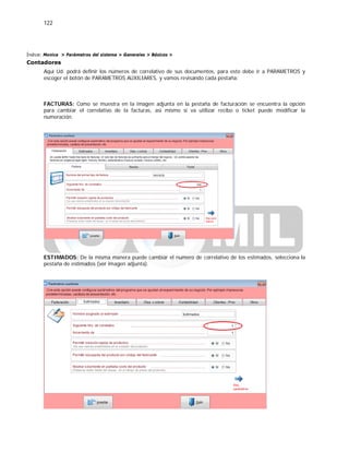 122
Índice: Monica > Parámetros del sistema > Generales > Básicos >
Contadores
Aquí Ud. podrá definir los números de correlativo de sus documentos, para esto debe ir a PARAMETROS y
escoger el botón de PARAMETROS AUXILIARES, y vamos revisando cada pestaña:
FACTURAS: Como se muestra en la imagen adjunta en la pestaña de facturación se encuentra la opción
para cambiar el correlativo de la facturas, así mismo si va utilizar recibo o ticket puede modificar la
numeración.
ESTIMADOS: De la misma manera puede cambiar el numero de correlativo de los estimados, selecciona la
pestaña de estimados (ver imagen adjunta).
 