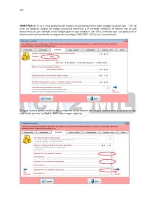 123
INVENTARIO: Si va a crear productos de manera secuencial numérico debe escoger la opción que " SI" (al
crear un producto asignar un código secuencial numérico) y el contador introducir el número con el cual
desea empezar, por ejemplo si sus códigos quieren que empiecen con 100 y a medida que crea productos el
sistema automáticamente le va asignando los códigos 2000-2001-2003 y así sucesivamente.
De igual manera puede modificar los correlativos de las órdenes de compra, devoluciones y cotizaciones que
están en la pestaña de INVENTARIO. (ver imagen adjunta).
 