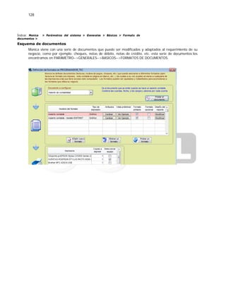 128
Índice: Monica > Parámetros del sistema > Generales > Básicos > Formato de
documentos >
Esquema de documentos
Monica viene con una serie de documentos que puede ser modificados y adaptados al requerimiento de su
negocio, como por ejemplo: cheques, notas de débito, notas de crédito, etc. esta serie de documentos los
encontramos en PARAMETRO-->GENERALES-->BASICOS-->FORMATOS DE DOCUMENTOS.
 