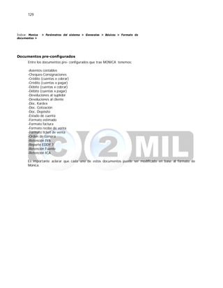 129
Índice: Monica > Parámetros del sistema > Generales > Básicos > Formato de
documentos >
Documentos pre-configurados
Entre los documentos pre- configurados que trae MONICA tenemos:
-Asientos contables
-Cheques-Consignaciones
-Crédito (cuentas x cobrar)
-Crédito (cuentas x pagar)
-Débito (cuentas x cobrar)
-Débito (cuentas x pagar)
-Devoluciones al suplidor
-Devoluciones al cliente
-Doc. Kardex
-Doc. Cotización
-Doc. Depósito
-Estado de cuenta
-Formato estimado
-Formato factura
-Formato recibo de venta
-Formato ticket de venta
-Orden de compra
-Retención IVA
-Reporte EDDY 7
-Retención Fuente
-Retención ICA
Es importante aclarar que cada uno de estos documentos puede ser modificado en base al formato de
Monica.
 