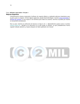 13
Índice: Adiciones a esta versión > Por país >
Mejoras Argentina
Constantemente estamos mejorando el software de negocios Monica y realizando adiciones importantes para
su país y para su negocio. Si tiene alguna sugerencia, puede hacérnosla llegar a nuestro correo electrónico ó
al fórum de usuarios, si esta mejora es de beneficio para todos los usuarios, haremos lo posible por incluirla
en una próxima actualización.
Para su país, tenemos la confección de facturas en tipos A, B, C. Adicionalmente puede revisar el archivo
mejoras_paises.txt , ubicado en el directorio en el cual instaló el software, ya que probablemente hemos
seguido realizado adiciones y mejoras después de haber publicado este manual.
 