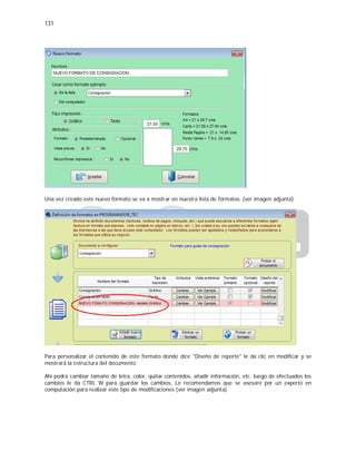131
Una vez creado este nuevo formato se va a mostrar en nuestra lista de formatos. (ver imagen adjunta)
Para personalizar el contenido de este formato donde dice "Diseño de reporte" le da clic en modificar y se
mostrará la estructura del documento.
Ahí podrá cambiar tamaño de letra, color, quitar contenidos, añadir información, etc. luego de efectuados los
cambios le da CTRL W para guardar los cambios, Le recomendamos que se asesore por un experto en
computación para realizar este tipo de modificaciones.(ver imagen adjunta).
 