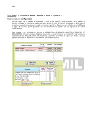 133
Índice: Monica > Parámetros del sistema > Generales > Básicos > Formato de
documentos >
Impresoras pre-configuradas
.
Monica trabaja con la mayoría de impresoras, y detecta que impresora está conectada con el equipo, le
permite configurar el número de copias que desee y que se emita de manera simultánea, es decir, que se
imprima en varias impresoras, por ejemplo: si necesita imprimir un documento para el Dpto. de contabilidad y
el Dpto. de tesorería puede predefinir que ese documento se imprima en las impresoras de ambos
departamentos.
Para realizar esta configuración ingresa a PARAMETRO-->GENERALES-->BASICOS-->FORMATOS DE
DOCUMENTOS, primero selecciona el tipo de documento, en la parte inferior se muestran las impresoras que
están conectadas, ahí puede añadir más impresoras, determina la cantidad de copias que desea, y en que
equipos desea que se impriman sus documentos. (ver imagen adjunta).
 