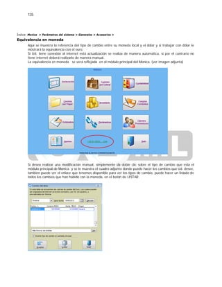 135
Índice: Monica > Parámetros del sistema > Generales > Accesorios >
Equivalencia en moneda
Aquí se muestra la referencia del tipo de cambio entre su moneda local y el dólar y si trabajar con dólar le
mostrará la equivalencia con el euro.
Si Ud. tiene conexión al internet está actualización se realiza de manera automática, si por el contrario no
tiene internet deberá realizarlo de manera manual.
La equivalencia en moneda se verá reflejada en el módulo principal del Monica. (ver imagen adjunta)
Si desea realizar una modificación manual, simplemente da doble clic sobre el tipo de cambio que esta el
módulo principal de Monica y se le muestra el cuadro adjunto donde puede hacer los cambios que Ud. desee,
también puede ver el enlace que tenemos disponible para ver los tipos de cambio, puede hacer un listado de
todos los cambios que han habido con la moneda, en el botón de LISTAR.
 