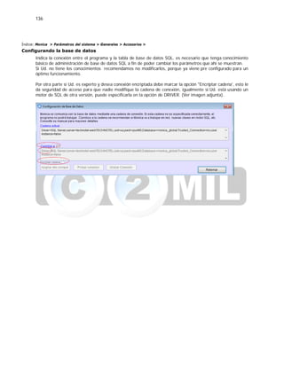 136
Índice: Monica > Parámetros del sistema > Generales > Accesorios >
Configurando la base de datos
Indica la conexión entre el programa y la tabla de base de datos SQL, es necesario que tenga conocimiento
básico de administración de base de datos SQL a fin de poder cambiar los parámetros que ahí se muestran.
Si Ud. no tiene los conocimientos recomendamos no modificarlos, porque ya viene pre configurado para un
óptimo funcionamiento.
Por otra parte si Ud. es experto y desea conexión encriptada debe marcar la opción "Encriptar cadena', esto le
da seguridad de acceso para que nadie modifique la cadena de conexión, igualmente si Ud. está usando un
motor de SQL de otra versión, puede especificarla en la opción de DRIVER. (Ver imagen adjunta).
 