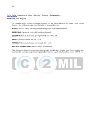 137
Índice: Monica > Parámetros del sistema > Generales > Accesorios > Configurando la
base de datos >
Formatos para mi país
.
Por cada país existen formatos de facturas, reportes, etc. que pueden variar de país a país. Para el caso de
facturas estos son los países que tienen formatos de facturas diferentes:
BOLIVIA: Factura trabaja con código de control exigido por la oficina de impuestos.
ARGENTINA: Formato de factura A y formato de factura B.
COLOMBIA: Formato de facturas que imprime RTE. ICA Y RTE. IVA.
MEXICO: Imprime facturas tipo CBB y CFDI.
PARAGUAY: Formato de facturas con timbrado 5% y 10 %.
REPUBLICA DOMINICANA: Factura genera el crédito fiscal.
Para otros países existen reportes adicionales como por ejemplo: para Ecuador los anexos transaccionales,
para Colombia los medios magnéticos, República Dominicana el reporte 606, Costa Rica reporte EDDY-7, etc.
 