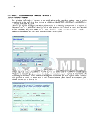 138
Índice: Monica > Parámetros del sistema > Generales > Accesorios >
Actualización de licencia
Para actualizar su licencia, en los casos en que usted quiera ampliar su red de equipos o pase la versión
gratuita a la versión profesional debe ingresar al módulo de PARAMETROS-->GENERALES-->ACCESORIOS--
>ACTUALIZACION DE LICENCIA.
Ahí tiene que ingresar el código que le hayan proporcionado en su compra y la información de su negocio, es
importante que no se olvide de sus datos, ya que en algún momento desea cambiar de equipo debe liberar la
licencia ingresando al siguiente enlace: http://www.technotel.com/transferirLicencia.aspx
Debe obligatoriamente colocar el correo electrónico con el cual se registro.
Si no tiene internet debe escoger la opción "SIN INTERNET", debe copiar el NO. de serie del equipo (ver
imagen adjunta), busque una cabina de internet, ingrese a la pagina web de TECHNOTEL busca la opción
"Registre su licencia" (http://www.technotel.com/register.aspx) Ingresa la información ahí
solicitada y recibirá en su correo electrónico el código de confirmación que debe registrar en los 5 campos
que aparecen en blanco, así mismo llena el resto de la información como: nombre de su empresa, país,
ciudad, teléfono, No. de licencia, etc.
 