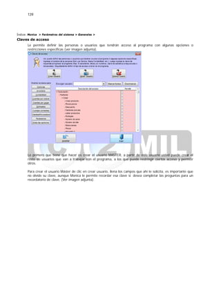 139
Índice: Monica > Parámetros del sistema > Generales >
Claves de acceso
Le permite definir las personas o usuarios que tendrán acceso al programa con algunas opciones o
restricciones especificas (ver imagen adjunta).
Lo primero que tiene que hacer es crear el usuario MASTER, a partir de este usuario usted puede crear el
resto de usuarios que van a trabajar con el programa, a los que puede restringir ciertos acceso y permitir
otros.
Para crear el usuario Máster de clic en crear usuario, llena los campos que ahí le solicita, es importante que
no olvide su clave, aunque Monica le permite recordar esa clave si desea completar las preguntas para un
recordatorio de clave. (Ver imagen adjunta).
 