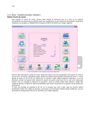 142
Índice: Monica > Parámetros del sistema > Generales >
Definir Punto de venta
Para trabajar en punto de venta, primero debe instalar la impresora que va a usar en su negocio,
normalmente son impresoras de rollo de papel, que simplemente es una impresora más pequeña, luego de la
instalación nos dirigimos a PARAMETROS escogemos PUNTO DE VENTA (ver imagen adjunta).
Una vez que ingresamos a punto de venta, donde dice desea usar este computador como punto de venta le
da clic en SI, en nombre asignado le puede cambiar de nombre como ejemplo esta Punto de Venta 1, si tiene
gaveta de dinero le da un clic en cuadro que se muestra a lado, luego escogemos impresora, si es una
impresora normal con puerto USB, tenemos la opción de puerto serial (casi no se usa) y las impresoras
fiscales, una vez escogida la impresora la buscamos, como ya estaba instala debe aparecer, donde dice
código de apertura se dejan los valores predefinidos, para hacer una prueba de su gaveta, da clic donde dice
abrir gaveta.
Si tiene una pantalla de pedestal le da clic en el recuadro que esta a lado, deja los mismos valores
predefinidos donde dice código de apertura, en mensaje de presentación también puede modificarlo, una vez
terminada la configuración le da clic en ACEPTAR. (ver imagen adjunta).
 