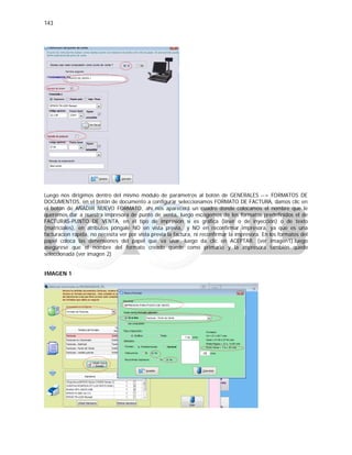 143
Luego nos dirigimos dentro del mismo módulo de parámetros al botón de GENERALES --> FORMATOS DE
DOCUMENTOS, en el botón de documento a configurar seleccionamos FORMATO DE FACTURA, damos clic en
el botón de AÑADIR NUEVO FORMATO, ahí nos aparecerá un cuadro donde colocamos el nombre que le
queremos dar a nuestra impresora de punto de venta, luego escogemos de los formatos predefinidos el de
FACTURAS-PUNTO DE VENTA, en el tipo de impresión si es gráfica (láser o de inyección) o de texto
(matriciales), en atributos póngale NO en vista previa, y NO en reconfirmar impresora. ya que es una
facturacion rápida, no necesita ver por vista previa la factura, ni reconfirmar la impresora. En los formatos del
papel coloca las dimensiones del papel que va usar, luego da clic en ACEPTAR. (ver imagen1).luego
asegúrese que el nombre del formato creado quede como primario y la impresora también quede
seleccionada (ver imagen 2)
IMAGEN 1
 