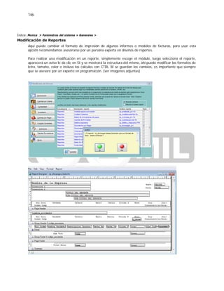 146
Índice: Monica > Parámetros del sistema > Generales >
Modificación de Reportes
Aquí puede cambiar el formato de impresión de algunos informes o modelos de facturas, para usar esta
opción recomendamos asesorarse por un persona experta en diseños de reportes.
Para realizar una modificación en un reporte, simplemente escoge el módulo, luego selecciona el reporte,
aparecerá un aviso le da clic en SI y se mostrará la estructura del mismo, ahí puede modificar los formatos de
letra, tamaño, color e incluso los cálculos con CTRL W se guardan los cambios, es importante que siempre
que se asesore por un experto en programación. (ver imagenes adjuntas)
 