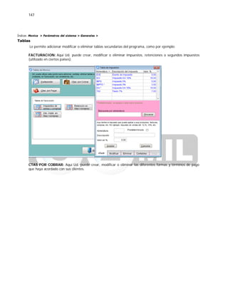 147
Índice: Monica > Parámetros del sistema > Generales >
Tablas
Le permite adicionar modificar o eliminar tablas secundarias del programa, como por ejemplo:
FACTURACION: Aquí Ud. puede crear, modificar o eliminar impuestos, retenciones o segundos impuestos
(utilizado en ciertos países).
CTAS POR COBRAR: Aquí Ud. puede crear, modificar o eliminar las diferentes formas y términos de pago
que haya acordado con sus clientes.
 