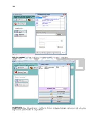 148
CLIENTES PROV: Aquí Ud. puede crear, modificar o eliminar clientes y vendedores.
INVENTARIO: Aquí Ud. puede crear, modificar o eliminar: productos, bodegas o almacenes, sub categorías
de productos, y las unidades de sus productos.
 