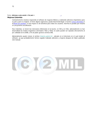 15
Índice: Adiciones a esta versión > Por país >
Mejoras Colombia
.
Constantemente estamos mejorando el software de negocios Monica y realizando adiciones importantes para
su país y para su negocio. Si tiene alguna sugerencia, puede hacérnosla llegar a nuestro correo electrónico ó
al fórum de usuarios, si esta mejora es de beneficio para todos los usuarios, haremos lo posible por incluirla
en una próxima actualización.
Para Colombia, se tienen las retenciones (Retención en la fuente, en IVA y en ICA), adicionalmente se han
desarrollado los medios magnéticos (formulario 1002 y 1003), la cuales pueden ser copiados directamente al
pre validador de la DIAN, a fin de poder generar archivos XML.
Adicionalmente puede revisar el archivo mejoras_paises.txt , ubicado en el directorio en el cual instaló el
software, ya que probablemente hemos seguido realizado adiciones y mejoras después de haber publicado
este manual.
 