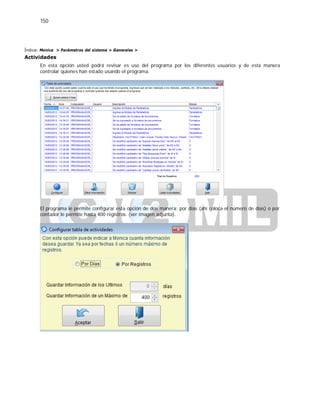 150
Índice: Monica > Parámetros del sistema > Generales >
Actividades
En esta opción usted podrá revisar es uso del programa por los diferentes usuarios y de esta manera
controlar quienes han estado usando el programa.
El programa le permite configurar esta opción de dos manera: por dias (ahí coloca el número de días) o por
contador le permite hasta 400 registros. (ver imagen adjunta).
 
