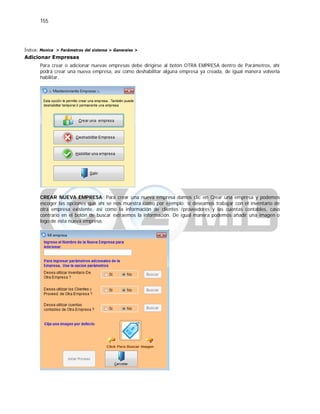 155
Índice: Monica > Parámetros del sistema > Generales >
Adicionar Empresas
Para crear o adicionar nuevas empresas debe dirigirse al botón OTRA EMPRESA dentro de Parámetros, ahí
podrá crear una nueva empresa, así como deshabilitar alguna empresa ya creada, de igual manera volverla
habilitar.
CREAR NUEVA EMPRESA: Para crear una nueva empresa damos clic en Crear una empresa y podemos
escoger las opciones que ahí se nos muestra como por ejemplo: si deseamos trabajar con el inventario de
otra empresa existente, así como la información de clientes /proveedores y las cuentas contables, caso
contrario en el botón de buscar extraemos la información. De igual manera podemos añadir una imagen o
logo de esta nueva empresa.
 