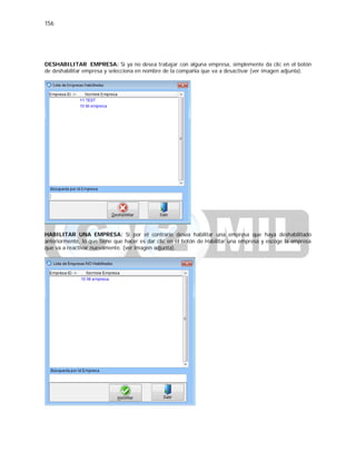156
DESHABILITAR EMPRESA: Si ya no desea trabajar con alguna empresa, simplemente da clic en el botón
de deshabilitar empresa y selecciona en nombre de la compañia que va a desactivar (ver imagen adjunta).
HABILITAR UNA EMPRESA: Si por el contrario desea habilitar una empresa que haya deshabilitado
anteriormente, lo que tiene que hacer es dar clic en el botón de Habilitar una empresa y escoge la empresa
que va a reactivar nuevamente. (ver imagen adjunta).
 