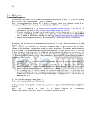 157
Índice: Soporte tecnico >
Preguntas Frecuentes
1.- Quiero instalar el software Monica en mi computadora con Windows XP (o Vista) y se muestra un error de
instalación (SQL no se puede instalar) .¿ Cual es el problema?
Rpta.- En computadoras con Windows XP (o Vista) es necesario realizar una instalación manual de un
componente de Monica antes de proceder con la instalación de Monica 9. Instrucciones
1. Si su computador es de 32 bits, descargar www.technotel.com/monica9/sqlexpr32_x86_enu.exe . Si
es de 64 bits , descargar de www.technotel.com/monica9/sqlexpr_x64_enu.exe
2. Proceder a instalar la descarga, cuando solicite nombre de la instancia, poner technotel Definir
modo mezclado de SQL (“mixed mode) y la clave para el sea (system administrator) es Admin2012.
Para un detalle de la instalación, descargue el video http://www.youtube.com/watch?v=2yBdzsneYug
3. Una vez instalado exitosamente el SQL ya puede proceder a instalar Monica 9 sin inconvenientes.
2.- Cada vez que deseo imprimir una factura (u otro documento) se va a la cola de impresión o no se logra
imprimir nada.
Rpta.- En algunos casos el tamaño del documento en Monica debe ser igual al tamaño del documento
definido en su impresora ( o ligeramente menor por algunos milímetros). Si el tamaño del documento en
Monica es mayor (o en algunos casos igual) que la hoja definía en la configuración de la impresora, entonces
se da el caso que el documento emitido se queda en la cola de impresión o simplemente no se imprime. Por
ejemplo si la configuración de la impresora (o “driver”) tiene definida una página A4 y Monica tiene definida
una medida de pagina de tamaño carta y si hace una factura y desea imprimirla, simplemente no se imprime.
En este caso la solución es:
1. Asegúrese cuál es el tamaño de pagina predeterminado que tiene su impresora, usualmente es el
formato A4 (21 x 29.7 cms)
2. Ir a Monica y colocar las medidas predeterminadas de su impresora. Para ello ir a
Monica=>parámetros=>Generales=>Básicos=>Formatos de documentos=>Facturas, seleccionar el
formato (ejemplo Factura columnada) y presionar botón “Cambiar”
3. En la pantalla que se muestra, colocar en tamaño de pagina el ancho y el largo que tiene
predeterminada su impresora. En algunos casos es recomendable reducir por algunos milímetros
dicha medida para que se efectué la impresión (ejemplo si la pagina es de 21 cms de ancho, en
Monica poner 20.9)
3.- Cuantas empresas puede instalar Monica 9?
Rpta.- Monica puede instalar hasta 99 empresas.
4.- Estuve usando versión gratuita y ahora deseo usar versión pagada. Pierdo la información al adquirir la
licencia?
Rpta.- No. La licencia se instala en la versión gratuita sin inconveniente
(Monica=>parámetros=>Generales=>básicos=>accesorios=>actualizar licencia)
 