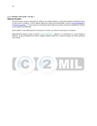 16
Índice: Adiciones a esta versión > Por país >
Mejoras Ecuador
Constantemente estamos mejorando el software de negocios Monica y realizando adiciones importantes para
su país y para su negocio. Si tiene alguna sugerencia, puede hacérnosla llegar a nuestro correo electrónico ó
al fórum de usuarios , si esta mejora es de beneficio para todos los usuarios, haremos lo posible por incluirla
en una próxima actualización.
Para Ecuador se han adicionado las retenciones en ventas, así como las retenciones en compras.
Adicionalmente puede revisar el archivo mejoras_paises.txt , ubicado en el directorio en el cual instaló el
software, ya que probablemente hemos seguido realizado adiciones y mejoras después de haber publicado
este manual.
 