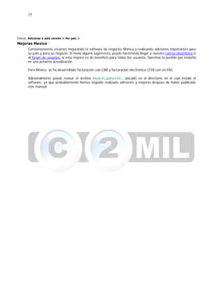17
Índice: Adiciones a esta versión > Por país >
Mejoras Mexico
Constantemente estamos mejorando el software de negocios Monica y realizando adiciones importantes para
su país y para su negocio. Si tiene alguna sugerencia, puede hacérnosla llegar a nuestro correo electrónico ó
al fórum de usuarios, si esta mejora es de beneficio para todos los usuarios, haremos lo posible por incluirla
en una próxima actualización.
Para México, se ha desarrollado facturación con CBB y facturación electrónica CFDI con un PAC.
Adicionalmente puede revisar el archivo mejoras_paises.txt , ubicado en el directorio en el cual instaló el
software, ya que probablemente hemos seguido realizado adiciones y mejoras después de haber publicado
este manual.
 