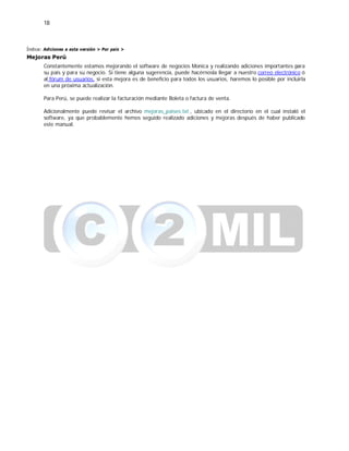 18
Índice: Adiciones a esta versión > Por país >
Mejoras Perú
Constantemente estamos mejorando el software de negocios Monica y realizando adiciones importantes para
su país y para su negocio. Si tiene alguna sugerencia, puede hacérnosla llegar a nuestro correo electrónico ó
al fórum de usuarios, si esta mejora es de beneficio para todos los usuarios, haremos lo posible por incluirla
en una próxima actualización.
Para Perú, se puede realizar la facturación mediante Boleta o factura de venta.
Adicionalmente puede revisar el archivo mejoras_paises.txt , ubicado en el directorio en el cual instaló el
software, ya que probablemente hemos seguido realizado adiciones y mejoras después de haber publicado
este manual.
 