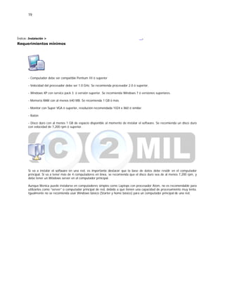 19
Índice: Instalación >
Requerimientos mínimos
.
- Computador debe ser compatible Pentium III ó superior
- Velocidad del procesador debe ser 1.0 GHz. Se recomienda procesador 2.0 ó superior.
- Windows XP con service pack 3 ó versión superior. Se recomienda Windows 7 ó versiones superiores.
- Memoria RAM con al menos 640 MB. Se recomienda 1 GB ó más
- Monitor con Super VGA ó superior, resolución recomendada 1024 x 860 ó similar.
- Ratón
- Disco duro con al menos 1 GB de espacio disponible al momento de instalar el software. Se recomienda un disco duro
con velocidad de 7,200 rpm ó superior.
Si va a instalar el software en una red, es importante destacar que la base de datos debe residir en el computador
principal. Si va a tener más de 4 computadores en línea, se recomienda que el disco duro sea de al menos 7,200 rpm, y
debe tener un Windows server en el computador principal.
Aunque Monica puede instalarse en computadores simples como Laptops con procesador Atom, no es recomendable para
utilizarlos como “server” o computador principal de red, debido a que tienen una capacidad de procesamiento muy lenta.
Igualmente no se recomienda usar Windows básico (Starter y home básico) para un computador principal de una red.
 