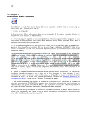 20
Índice: Instalación >
Instalación en un solo computador
La instalación se puede hacer desde el disco CD que ha adquirido, ó también desde el internet. Siga las
instrucciones que a continuación se indican:
1.- Prender su computador
2- Inserte disco ó CD en la lectora de discos de su computador. Si descargó el instalador del internet,
simplemente hacer doble clic en dicho instalador.
3.- Después de algunos segundos se muestra en pantalla las instrucciones para instalar el programa. En caso
de que no se muestre en pantalla instrucciones, ubicar dentro del disco el archivo "instalador_monica_9.exe y
ejecutarlo (hacer doble clic en dicho archivo).
4.- En estas pantallas de instalación, se le mostrará el subdirectorio en el cual desea grabar el programa, Ud.
puede, si desea, especificar un directorio diferente al que se ha pre-establecido: C:MONICA9. Si Ud. desea
cancelar la instalación, lo puede hacer presionando el botón de cancelar (su computador no se vera afectado
de ninguna manera).
Se recomienda realizar una instalación estándar, es decir con valores pre-establecidos (lo más aconsejable)
simplemente presionar ENTER en cada pantalla que se muestra (ó hacer clic en ACEPTAR - en ingles OK ).
5.- Se debe anotar que según el tipo de Windows que tenga en su computador, pueden mostrarse ventanas
adicionales de pre-instalación. Por ejemplo, si tiene Windows Vista, probablemente se va a mostrar, las
pantallas de "pre-requisitos", es decir archivos necesarios que se deben instalar antes de la instalación del
software Monica. A veces es necesario instalar un archivo auxiliar llamado Framework 3.5, el cual puede
tomar un extenso tiempo de instalación (típicamente, 10 minutos), así como otros programas de instalación
(SQL server 2008 R2 express, el cual es otro componente del programa, pudiera tomar alrededor de 15
minutos).
6.- Aunque el instalador de Monica es sumamente flexible y prácticamente tiene previsto casi todo tipo de
instalación (ejemplo: computadores de 32 bits, de 64 bits, Windows XP, Vista, Windows 7, etc.),
ocasionalmente pudiera encontrarse casos en los cuales, su computador no acepta un componente de la
instalación de Monica, en dichos casos, proceda previamente a realizar una instalación manual de los
componentes de Monica y luego retorne a reinstalar el programa de Monica.
7.- Una vez instalada MONICA se muestra un mensaje de correcta instalación. El programa se instala en el
directorio pre-establecido C:MONICA9 (en algunos casos el directorio pre-establecido pudiera ubicarse en
otro disco duro, por ejemplo D:MONICA9, debido a que el programa no encuentra suficiente espacio en el
disco duro, necesita al menos 400 MB de espacio libre para instalar el programa).
8.- Antes de usar el programa Monica, se muestra una pantalla de registración, si Monica, detecta internet, le
muestra una pantalla para que ingrese el nro. De licencia (el cual debe esta incluido en el certificado que
debe haber recibido cuando compró el programa)
 
