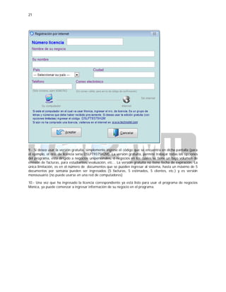 21
9.- Si desea usar la versión gratuita, simplemente ingrese el código que se encuentra en dicha pantalla (para
el ejemplo, el nro. de licencia sería D5LPT9375H2M). La versión gratuita, permite trabajar todas las opciones
del programa, está dirigido a negocios unipersonales, ó negocios en los cuales se tiene un bajo volumen de
emisión de facturas, para estudiantes, evaluación, etc... La versión gratuita no tiene fecha de expiración. La
única limitación, es en el número de documentos que se pueden ingresar al sistema, hasta un máximo de 5
documentos por semana pueden ser ingresados (5 facturas, 5 estimados, 5 clientes, etc.) y es versión
monousuario (no puede usarse en una red de computadores)
10.- Una vez que ha ingresado la licencia correspondiente ya está listo para usar el programa de negocios
Monica, ya puede comenzar a ingresar información de su negocio en el programa.
 