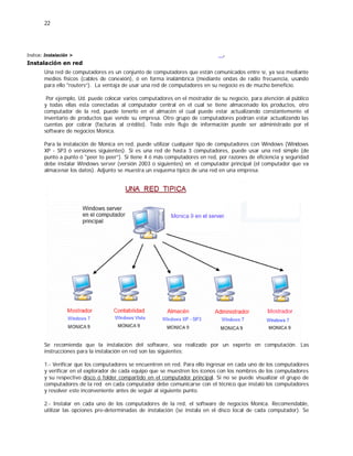 22
Indice: Instalación >
Instalación en red
.
Una red de computadores es un conjunto de computadores que están comunicados entre sí, ya sea mediante
medios físicos (cables de conexión), ó en forma inalámbrica (mediante ondas de radio frecuencia, usando
para ello "routers”). La ventaja de usar una red de computadores en su negocio es de mucho beneficio.
Por ejemplo, Ud. puede colocar varios computadores en el mostrador de su negocio, para atención al público
y todas ellas esta conectadas al computador central en el cual se tiene almacenado los productos, otro
computador de la red, puede tenerlo en el almacén el cual puede estar actualizando constantemente el
inventario de productos que vende su empresa. Otro grupo de computadores podrían estar actualizando las
cuentas por cobrar (facturas al crédito). Todo este flujo de información puede ser administrado por el
software de negocios Monica.
Para la instalación de Monica en red, puede utilizar cualquier tipo de computadores con Windows (Windows
XP - SP3 ó versiones siguientes). Si es una red de hasta 3 computadores, puede usar una red simple (de
punto a punto ó "peer to peer”). Si tiene 4 ó más computadores en red, por razones de eficiencia y seguridad
debe instalar Windows server (versión 2003 o siguientes) en el computador principal (el computador que va
almacenar los datos). Adjunto se muestra un esquema típico de una red en una empresa.
Se recomienda que la instalación del software, sea realizado por un experto en computación. Las
instrucciones para la instalación en red son las siguientes:
1.- Verificar que los computadores se encuentren en red. Para ello ingresar en cada uno de los computadores
y verificar en el explorador de cada equipo que se muestren los íconos con los nombres de los computadores
y su respectivo disco ó folder compartido en el computador principal. Si no se puede visualizar el grupo de
computadores de la red en cada computador debe comunicarse con el técnico que instaló los computadores
y resolver este inconveniente antes de seguir al siguiente punto.
2.- Instalar en cada uno de los computadores de la red, el software de negocios Monica. Recomendable,
utilizar las opciones pre-determinadas de instalación (se instala en el disco local de cada computador). Se
 