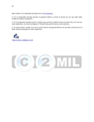 23
debe instalar en el computador principal como en las estaciones
3.- En el computador principal ejecutar el programa Monica y activar la licencia de red, que debe haber
recibido al comprar el programa.
4.- En el computador principal activar el software que permite compartir la base de datos SQL en la red (ver
video explicativo), así como reconfigurar el "firewall" para permitir acceso a las estaciones.
5.- En cada estación, cambiar (ó crear) un acceso directo al programa Monica.exe que debe encontrarse en el
folder del disco principal (ver video explicativo)
Video en web: configurar en red
 