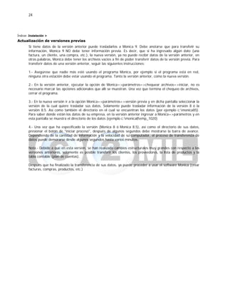 24
Índice: Instalación >
Actualización de versiones previas
Si tiene datos de la versión anterior puede trasladarlos a Monica 9. Debe anotarse que para transferir su
información, Monica 9 NO debe tener información previa. Es decir, que si ha ingresado algún dato (una
factura, un cliente, una compra, etc.), la nueva versión, ya no puede recibir datos de la versión anterior, en
otras palabras, Monica debe tener los archivos vacios a fin de poder transferir datos de la versión previa. Para
transferir datos de una versión anterior, seguir las siguientes instrucciones:
1.- Asegúrese que nadie más esté usando el programa Monica, por ejemplo si el programa está en red,
ninguna otra estación debe estar usando el programa. Tanto la versión anterior, como la nueva versión.
2.- En la versión anterior, ejecutar la opción de Monica=>parámetros=>chequear archivos=>iniciar, no es
necesario marcar las opciones adicionales que allí se muestran. Una vez que termina el chequeo de archivos,
cerrar el programa.
3.- En la nueva versión ir a la opción Monica=>parámetros=>versión previa y en dicha pantalla seleccionar la
versión de la cual quiere trasladar sus datos. Solamente puede trasladar información de la versión 8 ó la
versión 8.5. Así como también el directorio en el cual se encuentran los datos (por ejemplo c:monica85).
Para saber donde están los datos de su empresa, en la versión anterior ingresar a Monica=>parámetros y en
esta pantalla se muestra el directorio de los datos (ejemplo c:monica8emp_1020)
4.- Una vez que ha especificado la versión (Monica 8 ó Monica 8.5), así como el directorio de sus datos,
presionar el botón de "iniciar proceso", después de algunos segundos debe mostrarse la barra de avance.
Dependiendo de la cantidad de información y la velocidad de su computador, el proceso de transferencia de
datos puede demorarse desde algunos segundos hasta varios minutos.
Nota.- Debido a que en esta versión, se han realizado cambios estructurales muy grandes con respecto a las
versiones anteriores, solamente es posible transferir los clientes, los proveedores, la lista de productos y la
tabla contable (plan de cuentas).
Después que ha finalizado la transferencia de sus datos, ya puede proceder a usar el software Monica (crear
facturas, compras, productos, etc.)
 