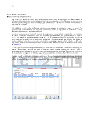 25
Índice: Monica > Facturación >
Introducción a la facturación
Una factura, en general se refiere a un documento de compra-venta de mercadería, en algunos países se
refiere como ticket de venta, recibo, factura cambiaria de compra-venta, etc. Es el documento que se entrega
al cliente y en muchos países tiene validez legal, por lo tanto su uso y diseño esta normado por las oficinas de
impuestos de cada país.
Este módulo le permite realizar las facturas prácticamente a cualquier formato que se requiere en su país. Por
ejemplo puede realizar facturas con impuesto, sin impuesto, aplicar el impuesto a un producto ó a varios,
diferentes impuestos para diferentes productos.
Así mismo puede averiguar fácilmente el precio de un producto, para un cliente en particular ó la estadística
de ventas. Igualmente puede definir hasta tres diferentes tipos de facturas. Por ejemplo en Perú se utiliza la
factura y la boleta, en Argentina facturas tipo A, B, C. En el Salvador la factura de crédito fiscal y boleta de
venta. Cada una de estas facturas puede tener un formato y forma de facturar que difieren. Con Monica se
pueden establecer estos tipos de formatos y procedimientos de pagos (pueden diferir inclusive en diferentes
impuestos). Para un procedimiento detallado acerca de cómo definir estos tipos de formatos vea la opción
de parámetros.
En este capítulo se muestra los procedimientos para crear facturas, modificarlas y eliminarlas, también puede
realizar devoluciones, facturas en lotes y reportes varios. Cuando realiza una factura, ésta es
automáticamente actualizada en el inventario y en el módulo de cuentas por cobrar. Así mismo el movimiento
de los productos se registran en el kardex y quedan actualizadas las cantidades disponibles en almacén.
También tiene la posibilidad de emitir automáticamente el respectivo asiento contable si lo desea. Cuando Ud.
ingresa al módulo de facturación se muestra la lista de facturas emitidas. Desde esta pantalla Ud. puede
realizar las funciones de crear, modificar, eliminar, etc. las diferentes facturas.
 