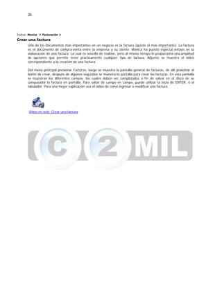 26
Índice: Monica > Facturación >
Crear una factura
Uno de los documentos más importantes en un negocio es la factura (quizás el más importante). La factura
es el documento de compra-venta entre la empresa y su cliente. Monica ha puesto especial énfasis en la
elaboración de una factura. La cual es sencilla de realizar, pero al mismo tiempo le proporciona una amplitud
de opciones que permite tener prácticamente cualquier tipo de factura. Adjunto se muestra el video
correspondiente a la creación de una factura.
Del menú principal presionar Facturas, luego se muestra la pantalla general de facturas, de allí presionar el
botón de crear, después de algunos segundos se muestra la pantalla para crear las facturas. En esta pantalla
se muestran los diferentes campos, los cuales deben ser completados a fin de salvar en el disco de su
computador la factura en pantalla. Para saltar de campo en campo, puede utilizar la tecla de ENTER, ó el
tabulador. Para una mejor explicación vea el video de como ingresar ó modificar una factura.
Video en web: Crear una factura
 