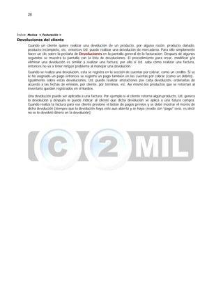 28
Índice: Monica > Facturación >
Devoluciones del cliente
Cuando un cliente quiere realizar una devolución de un producto, por alguna razón: producto dañado,
producto incompleto, etc. entonces Ud. puede realizar una devolución de mercadería. Para ello simplemente
hacer un clic sobre la pestaña de Devoluciones en la pantalla general de la facturación. Después de algunos
segundos se muestra la pantalla con la lista de devoluciones. El procedimiento para crear, modificar y/o
eliminar una devolución es similar a realizar una factura, por ello si Ud. sabe cómo realizar una factura,
entonces no va a tener ningún problema al manejar una devolución.
Cuando se realiza una devolución, esta se registra en la sección de cuentas por cobrar, como un crédito. Si se
le ha asignado un pago entonces se registra un pago también en las cuentas por cobrar (como un débito).
Igualmente sobre estas devoluciones, Ud. puede realizar anotaciones por cada devolución, ordenarlas de
acuerdo a las fechas de emisión, por cliente, por términos, etc. Así mismo los productos que se retornan al
inventario quedan registrados en el kardex.
Una devolución puede ser aplicada a una factura. Por ejemplo si el cliente retorna algún producto, Ud. genera
la devolución y después le puede indicar al cliente que dicha devolución se aplica a una futura compra.
Cuando realiza la factura para ese cliente presione el botón de pagos previos y se debe mostrar el monto de
dicha devolución (siempre que la devolución haya este aun abierta y se haya creado con “pago” cero, es decir
no se le devolvió dinero en la devolución)
 