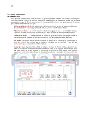 29
Índice: Monica > Facturación >
Facturas en lote
Esta opción le permite emitir automáticamente un grupo de facturas similares. Por ejemplo si su empresa
tiene que facturar cada fin de mes por servicio de mantenimiento de equipos de oficina, por la misma
cantidad a un grupo de clientes y siempre por la misma cantidad, entonces esta opción es ideal. El proceso
para realizar una facturación es el sgte:
Definir una Factura Gral.- Ud. debe definir una factura base en la sección de facturas modelo. Este
documento contiene el modelo general de la factura que se va a emitir a cada cliente.
Adicionar un cliente.- Le permite incluir un cliente en el grupo al cual se le emitirá las facturas.
Especificar el código ó presionar la tecla buscar para ubicar el cliente de la lista general de clientes.
Eliminar un cliente.- Le permite eliminar un cliente del grupo de clientes, por ejemplo cuando el
cliente ha dejado de utilizar el servicio, entonces utilizar esta opción para eliminarlo del grupo.
Ver grupo.- Le permite ver en pantalla u obtener un listado de los clientes a los cuales se les va
emitir las facturas. Los clientes que se muestran marcados con un asterisco ‘*’ son los que
pertenecen al grupo a los cuales se emite la factura.
Iniciar proceso.- Cuando se ha definido la factura y el grupo de clientes entonces presionar este
botón en el cual se le muestra una ventana solicitando si existe ya un pago por adelantado y la fecha
que debe mostrarse en las facturas. El proceso de facturación por lotes puede tomar algunos
segundos ó varias horas dependiendo de la cantidad de clientes a los cuales tiene que emitir esta
factura.
 