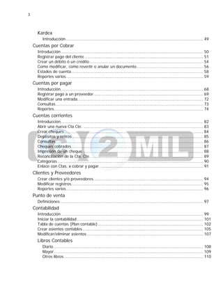 3
Kardex
Introducción ............................................................................................................... 49
Cuentas por Cobrar
Introducción ................................................................................................................... 50
Registrar pago del cliente ................................................................................................ 51
Crear un débito ó un crédito ............................................................................................ 54
Como modificar, como revertir o anular un documento...................................................... 56
Estados de cuenta........................................................................................................... 58
Reportes varios............................................................................................................... 59
Cuentas por pagar
Introducción ................................................................................................................... 68
Registrar pago a un proveedor......................................................................................... 69
Modificar una entrada...................................................................................................... 72
Consultas........................................................................................................................ 73
Reportes......................................................................................................................... 74
Cuentas corrientes
Introducción ................................................................................................................... 82
Abrir una nueva Cta.Cte. ................................................................................................. 83
Crear cheques................................................................................................................. 84
Depósitos y retiros .......................................................................................................... 85
Consultas........................................................................................................................ 86
Cheques cobrados........................................................................................................... 87
Impresión de un cheque.................................................................................................. 88
Reconciliación de la Cta. Cte............................................................................................ 89
Categorías ...................................................................................................................... 90
Enlace con Ctas. x cobrar y pagar. ................................................................................... 91
Clientes y Proveedores
Crear clientes y/ó proveedores......................................................................................... 94
Modificar registros........................................................................................................... 95
Reportes varios............................................................................................................... 96
Punto de venta
Definiciones.................................................................................................................... 97
Contabilidad
Introducción ................................................................................................................... 99
Iniciar la contabilidad ...................................................................................................... 101
Tabla de cuentas (Plan contable) ..................................................................................... 102
Crear asientos contables.................................................................................................. 105
Modificar/eliminar asientos .............................................................................................. 107
Libros Contables
Diario ......................................................................................................................... 108
Mayor......................................................................................................................... 109
Otros libros................................................................................................................. 110
 