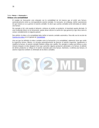 30
Índice: Monica > Facturación >
Enlace a la contabilidad
El modulo de facturación esta enlazado con la contabilidad de tal manera que al emitir una factura,
automáticamente emite su correspondiente asiento contable. Es necesario, sin embargo, definir exactamente
de qué manera se va a generar el asiento contable. Es decir que cuentas contables serán afectadas al realizar
una factura.
Por ejemplo si Ud. está usando el almacén, entonces al vender un producto, el inventario queda afectado. Si
está recibiendo dinero en la facturación, quizás desee afectar la cuenta de caja general (ó caja chica como le
conoce contablemente en algunos países).
Para definir el enlace a la contabilidad debe definir el asiento contable automático. Para ello vea la sección de
Cuentas de enlace en el capítulo de Contabilidad
Una vez que ha definido el enlace contable entre la facturación y la contabilidad, solamente tiene que emitir
la respectiva factura. Monica, se encarga automáticamente de generar el asiento respectivo. Igualmente si
modifica la factura, el asiento contable también refleja este cambio. Por ejemplo si realiza una factura y unos
minutos después (o dias después) tiene que aumentar algunos productos adicionales a la factura, la adición
de dichos productos se refleja en el asiento asociado para esta factura. Asimismo, si elimina una factura, el
asiento respectivo también es eliminado de los libros contables.
 
