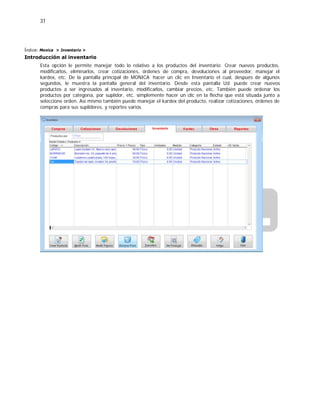 31
Índice: Monica > Inventario >
Introducción al inventario
Esta opción le permite manejar todo lo relativo a los productos del inventario: Crear nuevos productos,
modificarlos, eliminarlos, crear cotizaciones, órdenes de compra, devoluciones al proveedor, manejar el
kardex, etc. De la pantalla principal de MONICA hacer un clic en Inventario el cual, después de algunos
segundos, le muestra la pantalla general del inventario. Desde esta pantalla Ud. puede crear nuevos
productos a ser ingresados al inventario, modificarlos, cambiar precios, etc. También puede ordenar los
productos por categoría, por suplidor, etc. simplemente hacer un clic en la flecha que está situada junto a
seleccione orden. Así mismo también puede manejar el kardex del producto, realizar cotizaciones, órdenes de
compras para sus suplidores, y reportes varios.
 