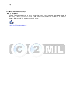 32
Índice: Monica > Inventario > Productos >
Crear un producto
Utilizar esta opción para crear un nuevo artículo ó producto. Los productos se usan para realizar la
facturación. También puede crear el artículo cuando está realizando una factura, un estimado, una orden de
compra, una cotización. Ver el siguiente video de la Web:
Video de como crear un producto
 