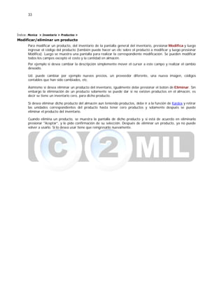 33
Índice: Monica > Inventario > Productos >
Modificar/eliminar un producto
Para modificar un producto, del inventario de la pantalla general del inventario, presionar Modifica y luego
ingresar el código del producto (también puede hacer un clic sobre el producto a modificar y luego presionar
Modifica). Luego se muestra una pantalla para realizar la correspondiente modificación. Se pueden modificar
todos los campos excepto el costo y la cantidad en almacén.
Por ejemplo si desea cambiar la descripción simplemente mover el cursor a este campo y realizar el cambio
deseado.
Ud. puede cambiar por ejemplo nuevos precios, un proveedor diferente, una nueva imagen, códigos
contables que han sido cambiados, etc.
Asimismo si desea eliminar un producto del inventario, igualmente debe presionar el botón de Eliminar. Sin
embargo la eliminación de un producto solamente se puede dar si no existen productos en el almacén, es
decir se tiene un inventario cero, para dicho producto.
Si desea eliminar dicho producto del almacén aun teniendo productos, debe ir a la función de Kardex y retirar
las unidades correspondientes del producto hasta tener cero productos y solamente después se puede
eliminar el producto del inventario.
Cuando elimina un producto, se muestra la pantalla de dicho producto y si está de acuerdo en eliminarlo
presionar "Aceptar”, y le pide confirmación de su selección. Después de eliminar un producto, ya no puede
volver a usarlo. Si lo desea usar tiene que reingresarlo nuevamente.
 