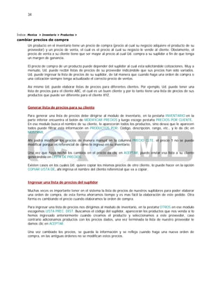 34
Índice: Monica > Inventario > Productos >
cambiar precios de compra
Un producto en el inventario tiene un precio de compra (precio al cual su negocio adquiere el producto de su
proveedor) y un precio de venta, el cual es el precio al cual su negocio le vende al cliente. Obviamente, el
precio de venta a su cliente tiene que ser mayor al precio al cual Ud. compra a su suplidor a fin de que tenga
un margen de ganancia.
El precio de compra de un producto puede depender del suplidor al cual esta solicitándole cotizaciones. Muy a
menudo, Ud. puede recibir listas de precios de su proveedor indicándole que sus precios han sido variados.
Ud. puede ingresar la lista de precios de su suplidor, de tal manera que cuando haga una orden de compra o
una cotización siempre tenga actualizado el correcto precio de ventas.
Así mismo Ud. puede elaborar listas de precios para diferentes clientes. Por ejemplo, Ud. puede tener una
lista de precios para el cliente ABC, el cual es un buen cliente y por lo tanto tiene una lista de precios de sus
productos que puede ser diferente para el cliente XYZ.
Generar lista de precios para su cliente
Para generar una lista de precios debe dirigirse al modulo de inventario, en la pestaña INVENTARIO en la
parte inferior encuentra el botón de MODIFICAR PRECIOS y luego escoge pestaña PRECIOS POR CLIENTE.
En ese modulo busca el nombre de su cliente, le aparecerán todos los productos, sino desea que le aparecen
todos puede filtrar esta información en PRODUCTOS POR: Código, descripción, rango, etc., y le da clic en
MOSTRAR.
Ahí podrá modificar los precios de manera manual en la columna PRECIO CLTE. el precio 1 no se puede
modificar porque es referencial de como lo ingreso en su inventario.
Una vez que haya hecho los cambios en el precio da clic en ACEPTAR, puede enviar esa lista a su cliente
generándola en LISTA DE PRECIOS.
Existen casos en los cuales Ud. quiere copiar los mismos precios de otro cliente, lo puede hacer en la opción
COPIAR LISTA DE, ahí ingresa el nombre del cliente referencial que va a copiar.
Ingresar una lista de precios del suplidor
Muchas veces es importante tener en el sistema la lista de precios de nuestros suplidores para poder elaborar
una orden de compra, de esta forma ahorramos tiempo y es mas fácil la elaboración de este pedido. Otra
forma es cambiando el precio cuando elaboramos la orden de compra.
Para ingresar una lista de precios nos dirigimos al modulo de inventario, en la pestaña OTROS en ese modulo
escogemos LISTA PREC. DIST. Buscamos el código del suplidor, aparecerán los productos que nos venda si lo
hemos ingresado anteriormente cuando creamos el producto y seleccionamos a este proveedor, caso
contrario adicionamos productos con los precios dados, una vez terminada la lista de nuestro proveedor le
damos clic en ACEPTAR.
Una vez cambiado los precios, se guarda la información y se refleja cuando haga una nueva orden de
compra, en las antiguas órdenes no se modifican estos precios.
 