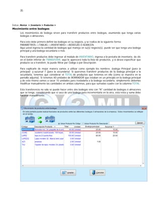 35
Índice: Monica > Inventario > Productos >
Movimiento entre bodegas
Los movimientos de bodega sirven para transferir productos entre bodegas, asumiendo que tenga varias
bodegas o almacenes.
Para esto debe primero definir las bodegas en su negocio, y se realiza de la siguiente forma:
PARAMETROS-->TABLAS-->INVENTARIO-->BODEGAS O ALMACEN.
Aquí usted ingresa la cantidad de bodegas que maneja en su(s) negocio(s), puede ser que tenga una bodega
principal y una bodega secundaria o más.
Para transferir productos debe ingresar al modulo de INVENTARIO, ingresa a la pestaña de inventario, da clic
en el botón inferior de TRANSFERIR, aquí le aparecerá toda la lista de productos, y si desea especificar que
producto va a transferir, lo puede filtrar por Código o por Descripción.
Para explicarle de mejor manera vamos a utilizar como ejemplo los nombres bodega Principal (para la
principal) y sucursal 1 (para la secundaria). Si queremos transferir productos de la bodega principal a la
secundaria, tenemos que considerar el TOTAL de productos que tenemos en ella (como se muestra en la
pantalla adjunta). Si tenemos 40 unidades de BORRADOR que estaban en un principio en la bodega principal
y de esta misma vamos a sacar 15 unidades para trasladarla a la bodega secundaria, simplemente debemos
modificar manualmente las cantidades en ambas columnas, para que sumadas cuadre con la columna TOTAL.
Esta transferencia no solo se puede hacer entre dos bodegas sino con "N" cantidad de bodegas ó almacenes
que se tenga, considerando que si saca de una bodega para incrementarla en la otra, esta resta y suma debe
hacerse manualmente.
 