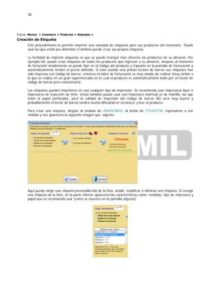 36
Índice: Monica > Inventario > Productos > Etiquetas >
Creación de Etiqueta
Este procedimiento le permite imprimir una variedad de etiquetas para sus productos del inventario. Puede
usar las que están pre-definidas ó también puede crear sus propias etiquetas.
La facilidad de imprimir etiquetas es que se puede manejar más eficiente los productos de su almacén. Por
ejemplo Ud. puede crear etiquetas de todos los productos que ingresan a su almacén, después al momento
de facturarlo simplemente se puede fijar en el código del producto y tripearlo en la pantalla de facturación y
automáticamente tendrá el precio definido. Si está usando una pistola lectora de barras sus etiquetas han
sido impresas con código de barras; entonces la labor de facturación es muy simple de realizar (muy similar a
la que se realiza en un gran supermercado en la cual el producto es automáticamente leído por un lector de
código de barras pero estacionario).
Las etiquetas pueden imprimirse en casi cualquier tipo de impresora. Se recomienda usar impresoras laser ó
impresoras de inyección de tinta. Usted también puede usar una impresora matricial (ó de martillo, las que
traen el papel perforado), pero la calidad de impresión del código de barras NO será muy buena y
probablemente el lector de barras tendrá mucha dificultad en reconocer y leer el producto.
Para crear una etiqueta, diríjase al modulo de INVENTARIO, al botón de ETIQUETAS, ingresamos a ese
módulo y nos aparecerá la siguiente imagen que adjunto.
Aquí puede elegir una etiqueta preestablecida de la lista, añadir, modificar ó eliminar una etiqueta. Si escoge
una etiqueta de la lista, en la parte inferior aparecerá las características como: medidas, tipo de impresora y
papel que se recomienda usar (como se muestra en la pantalla adjunta).
 