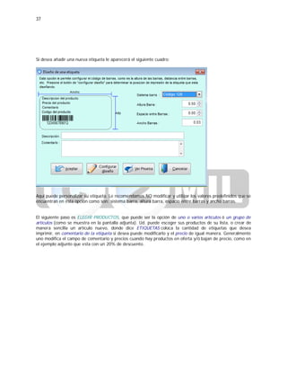 37
Si desea añadir una nueva etiqueta le aparecerá el siguiente cuadro:
Aquí puede personalizar su etiqueta. Le recomendamos NO modificar y utilizar los valores predefinidos que se
encuentran en esta opción como son: sistema barra, altura barra, espacio entre barras y ancho barras.
El siguiente paso es ELEGIR PRODUCTOS, que puede ser la opción de uno o varios artículos ó un grupo de
artículos (como se muestra en la pantalla adjunta). Ud. puede escoger sus productos de su lista, o crear de
manera sencilla un artículo nuevo, donde dice ETIQUETAS coloca la cantidad de etiquetas que desea
imprimir, en comentario de la etiqueta si desea puede modificarlo y el precio de igual manera. Generalmente
uno modifica el campo de comentario y precios cuando hay productos en oferta y/ó bajan de precio, como en
el ejemplo adjunto que esta con un 20% de descuento.
 