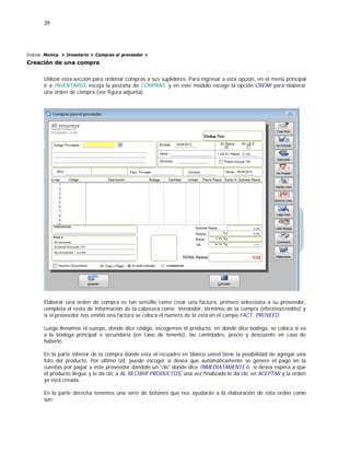 39
Índice: Monica > Inventario > Compras al proveedor >
Creación de una compra
Utilizar esta sección para ordenar compras a sus suplidores. Para ingresar a esta opción, en el menú principal
ir a INVENTARIO, escoja la pestaña de COMPRAS y en este módulo escoge la opción CREAR para elaborar
una orden de compra (ver figura adjunta).
Elaborar una orden de compra es tan sencillo como crear una factura, primero selecciona a su proveedor,
completa el resto de información de la cabecera como: Vendedor, términos de la compra (efectivo/crédito) y
si el proveedor nos emitió una factura se coloca el número de la está en el campo FACT. PROVEED.
Luego llenamos el cuerpo, donde dice código, escogemos el producto, en donde dice bodega, se coloca si va
a la bodega principal o secundaria (en caso de tenerlo), las cantidades, precio y descuento en caso de
haberlo.
En la parte inferior de la compra donde esta el recuadro en blanco usted tiene la posibilidad de agregar una
foto del producto. Por último Ud. puede escoger si desea que automáticamente se genere el pago en la
cuentas por pagar a este proveedor dándole un 'clic' donde dice INMEDIATAMENTE ó; si desea espera a que
el producto llegue y le da clic a AL RECIBIR PRODUCTOS, una vez finalizado le da clic en ACEPTAR y la orden
ya está creada.
En la parte derecha tenemos una serie de botones que nos ayudarán a la elaboración de esta orden como
son:
 